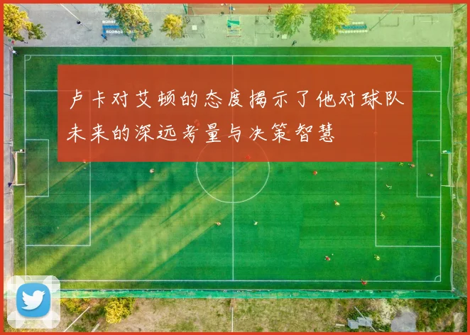 卢卡对艾顿的态度揭示了他对球队未来的深远考量与决策智慧