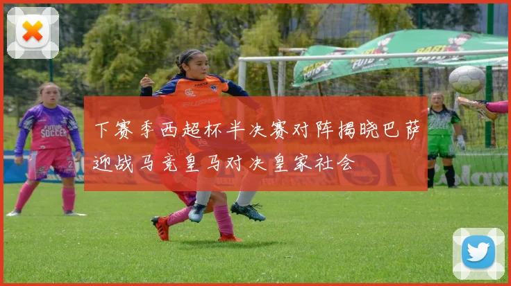 下赛季西超杯半决赛对阵揭晓巴萨迎战马竞皇马对决皇家社会