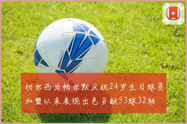 切尔西为帕尔默庆祝24岁生日球员加盟以来表现出色贡献53球32助