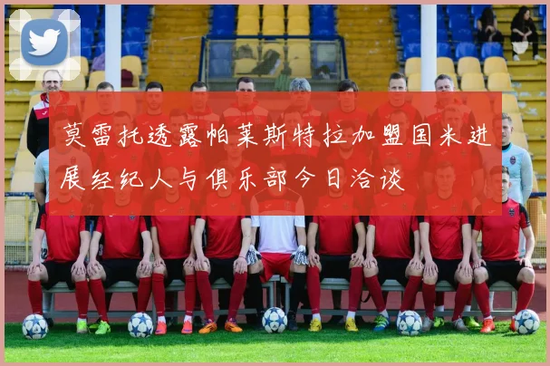 莫雷托透露帕莱斯特拉加盟国米进展经纪人与俱乐部今日洽谈