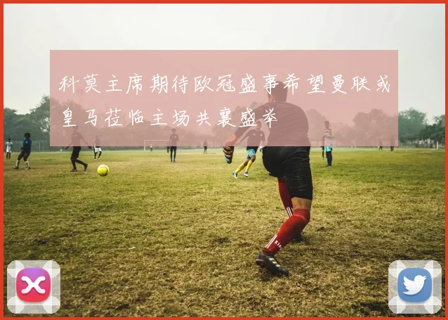 科莫主席期待欧冠盛事希望曼联或皇马莅临主场共襄盛举