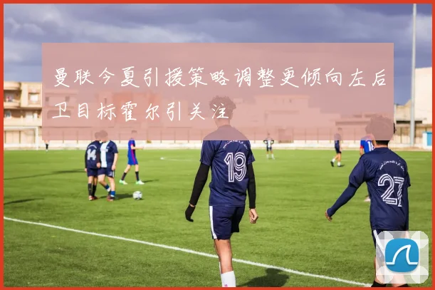 曼联今夏引援策略调整更倾向左后卫目标霍尔引关注