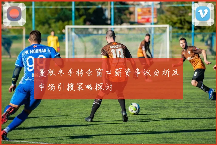 曼联冬季转会窗口薪资争议分析及中场引援策略探讨
