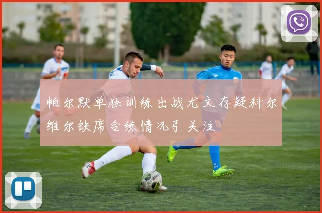 帕尔默单独训练出战尤文存疑科尔维尔缺席合练情况引关注