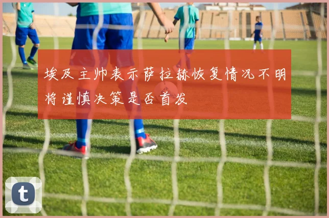 埃及主帅表示萨拉赫恢复情况不明将谨慎决策是否首发