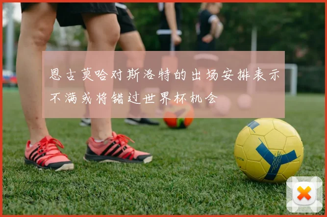 恩古莫哈对斯洛特的出场安排表示不满或将错过世界杯机会