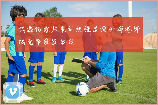 武磊伤愈归来训练强度提升海港锋线竞争愈发激烈