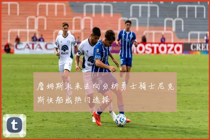 詹姆斯未来去向分析勇士骑士尼克斯快船成热门选择