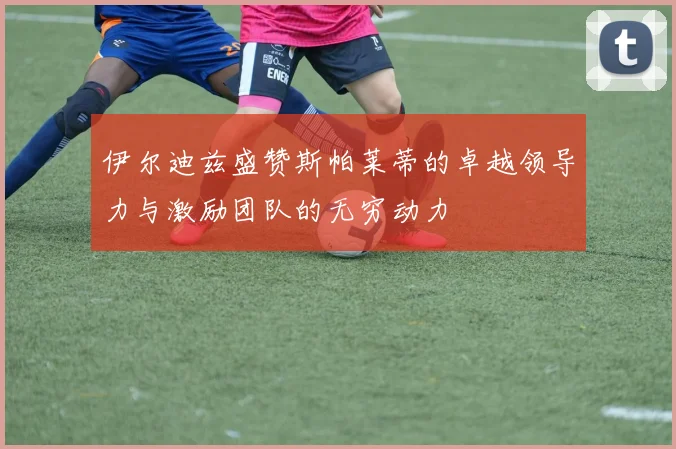 伊尔迪兹盛赞斯帕莱蒂的卓越领导力与激励团队的无穷动力
