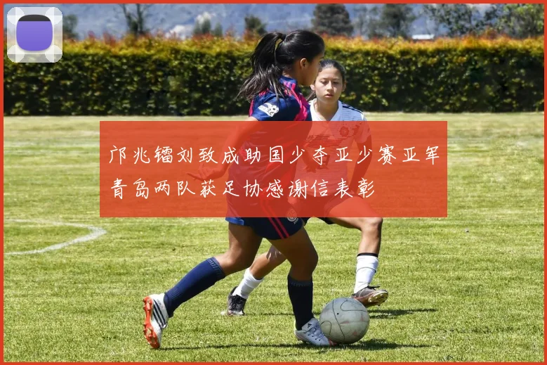 邝兆镭刘致成助国少夺亚少赛亚军青岛两队获足协感谢信表彰