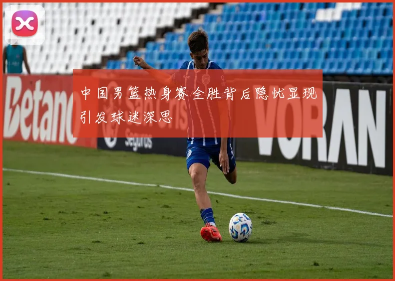 中国男篮热身赛全胜背后隐忧显现引发球迷深思