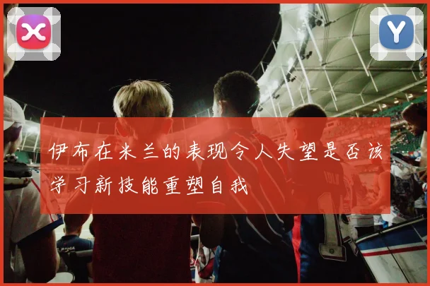 伊布在米兰的表现令人失望是否该学习新技能重塑自我
