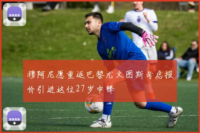 穆阿尼愿重返巴黎尤文图斯考虑报价引进这位27岁中锋