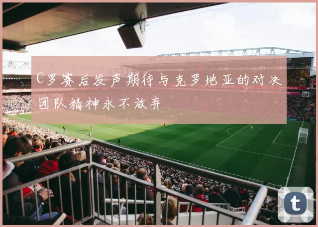C罗赛后发声期待与克罗地亚的对决团队精神永不放弃
