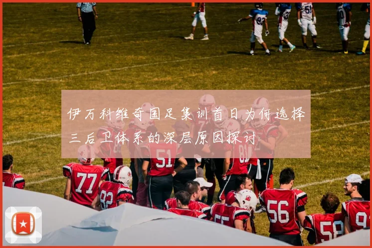 伊万科维奇国足集训首日为何选择三后卫体系的深层原因探讨