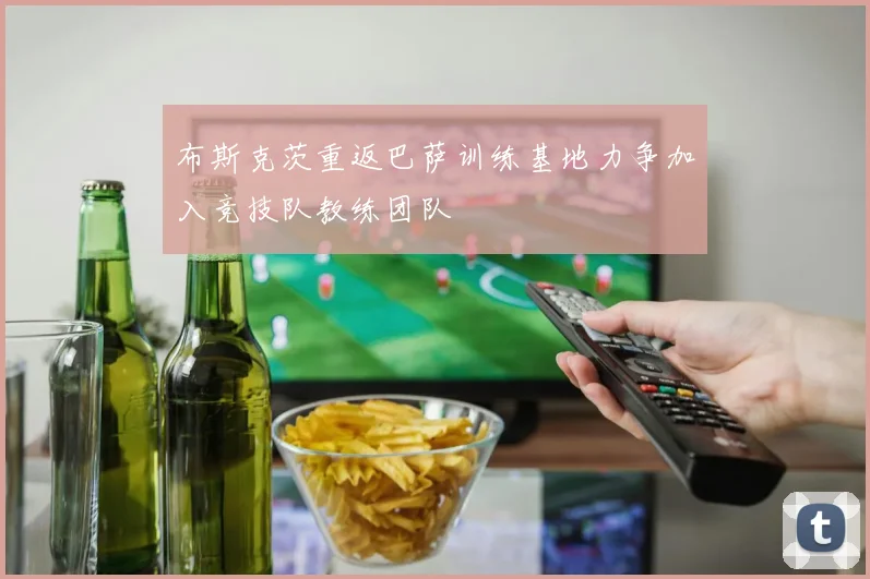 布斯克茨重返巴萨训练基地力争加入竞技队教练团队