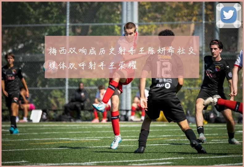 梅西双响成历史射手王陈妍希社交媒体欢呼射手王荣耀