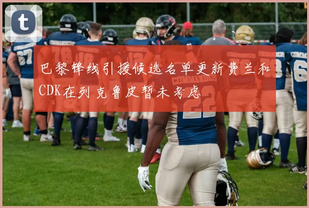 巴黎锋线引援候选名单更新费兰和CDK在列克鲁皮暂未考虑