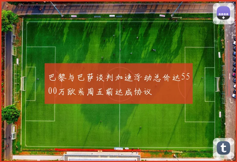 巴黎与巴萨谈判加速浮动总价达5500万欧或周五前达成协议