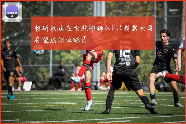 赖斯表妹在伦敦雌狮队U15崭露头角有望成职业球员