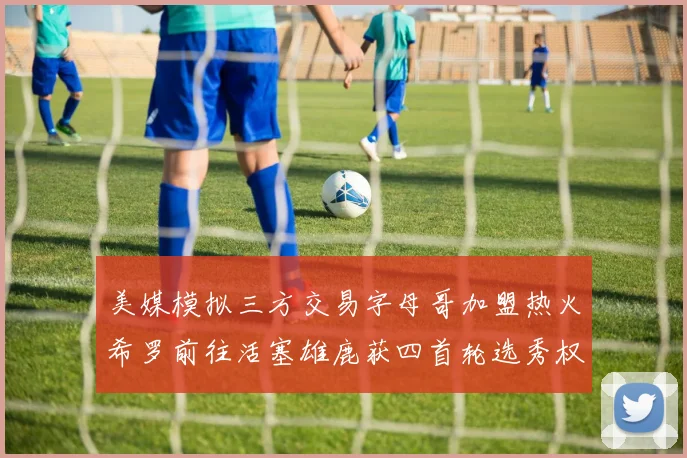 美媒模拟三方交易字母哥加盟热火希罗前往活塞雄鹿获四首轮选秀权与两次互换权