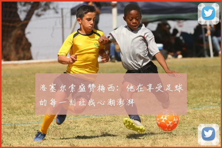 洛塞尔索盛赞梅西：他在享受足球的每一刻让我心潮澎湃