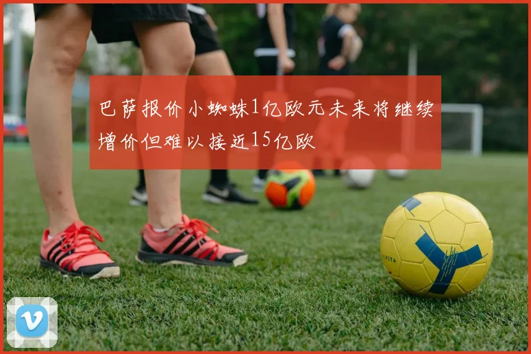 巴萨报价小蜘蛛1亿欧元未来将继续增价但难以接近15亿欧