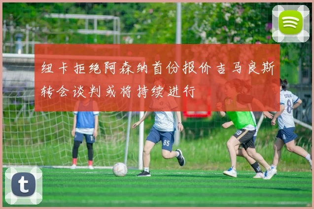 纽卡拒绝阿森纳首份报价吉马良斯转会谈判或将持续进行