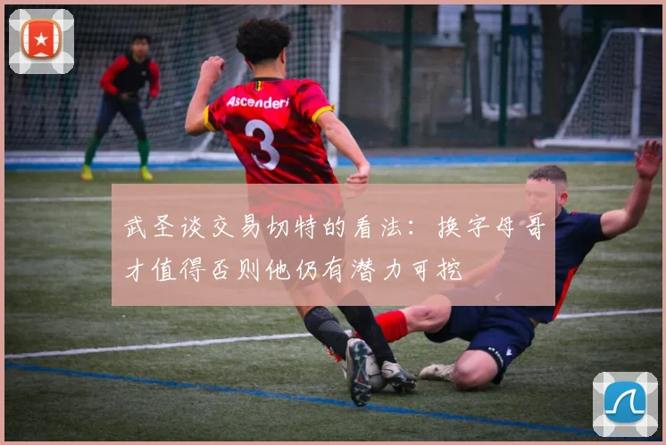 武圣谈交易切特的看法：换字母哥才值得否则他仍有潜力可挖