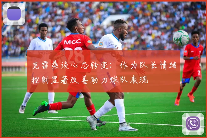 克雷桑谈心态转变：作为队长情绪控制显著改善助力球队表现